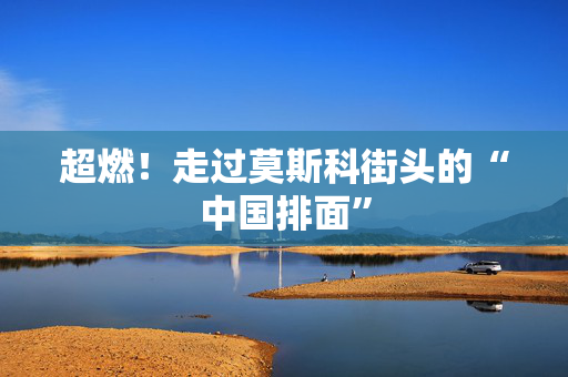 超燃！走过莫斯科街头的“中国排面”