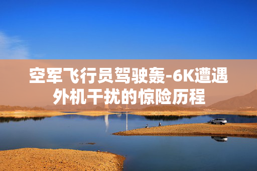 空军飞行员驾驶轰-6K遭遇外机干扰的惊险历程