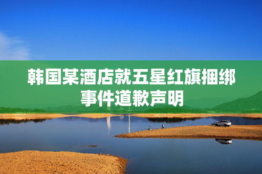 韩国某酒店就五星红旗捆绑事件道歉声明