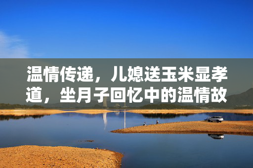 温情传递，儿媳送玉米显孝道，坐月子回忆中的温情故事
