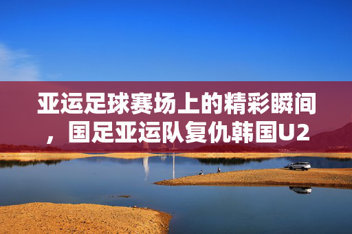 亚运足球赛场上的精彩瞬间，国足亚运队复仇韩国U24热身赛1-0胜纪实