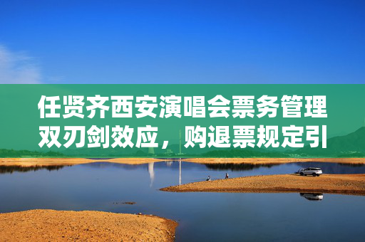 任贤齐西安演唱会票务管理双刃剑效应，购退票规定引发争议聚焦点