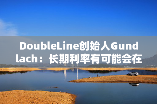 DoubleLine创始人Gundlach：长期利率有可能会在经济走弱时上升