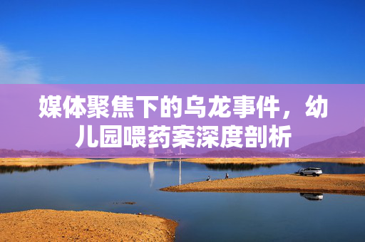 媒体聚焦下的乌龙事件，幼儿园喂药案深度剖析