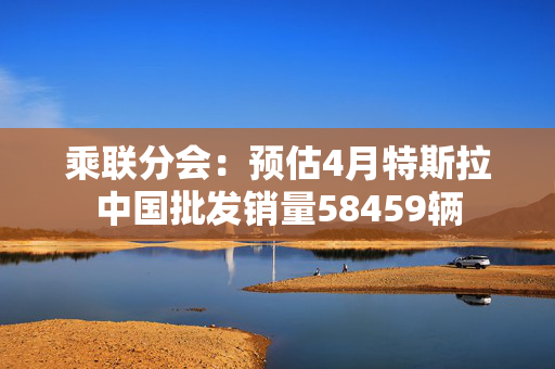乘联分会：预估4月特斯拉中国批发销量58459辆