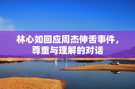 林心如回应周杰伸舌事件，尊重与理解的对话