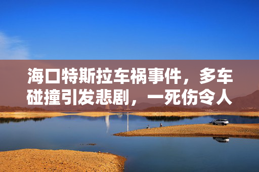 海口特斯拉车祸事件，多车碰撞引发悲剧，一死伤令人痛心