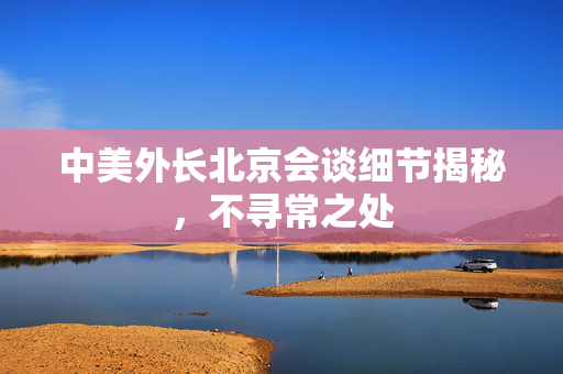 中美外长北京会谈细节揭秘，不寻常之处