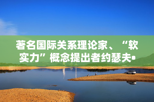 著名国际关系理论家、“软实力”概念提出者约瑟夫•奈逝世