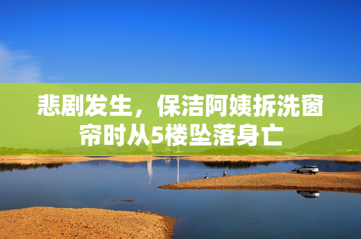 悲剧发生，保洁阿姨拆洗窗帘时从5楼坠落身亡