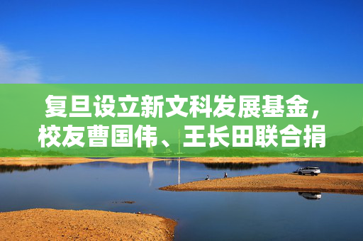 复旦设立新文科发展基金，校友曹国伟、王长田联合捐赠1亿元