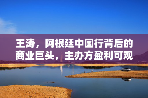 王涛，阿根廷中国行背后的商业巨头，主办方盈利可观达三千万