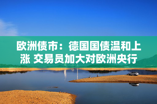 欧洲债市：德国国债温和上涨 交易员加大对欧洲央行的降息押注