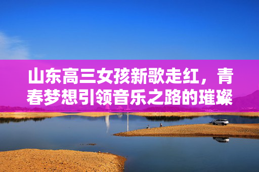山东高三女孩新歌走红，青春梦想引领音乐之路的璀璨星光
