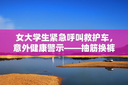 女大学生紧急呼叫救护车，意外健康警示——抽筋换裤事件