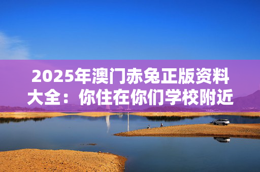 2025年澳门赤兔正版资料大全：你住在你们学校附近吗？