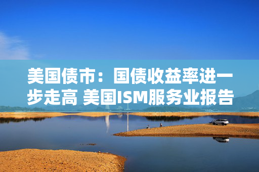 美国债市：国债收益率进一步走高 美国ISM服务业报告表现强劲