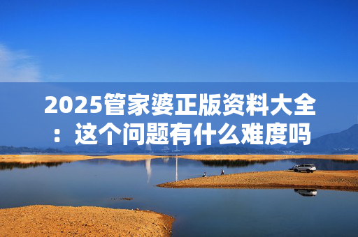 2025管家婆正版资料大全：这个问题有什么难度吗