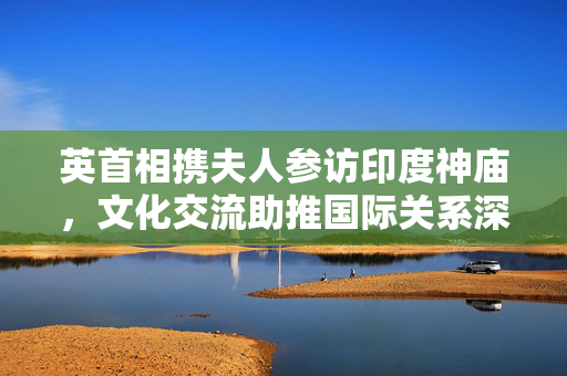 英首相携夫人参访印度神庙，文化交流助推国际关系深化