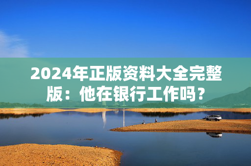 2024年正版资料大全完整版：他在银行工作吗？