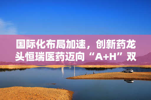 国际化布局加速，创新药龙头恒瑞医药迈向“A+H”双平台