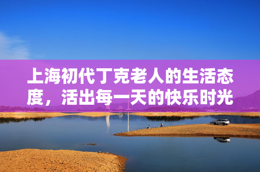 上海初代丁克老人的生活态度，活出每一天的快乐时光