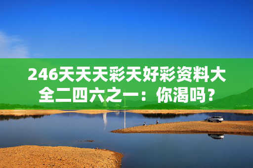 246天天天彩天好彩资料大全二四六之一：你渴吗？