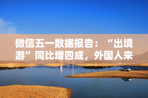 微信五一数据报告：“出境游”同比增四成，外国人来华涨两倍