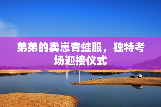 弟弟的卖崽青蛙服，独特考场迎接仪式