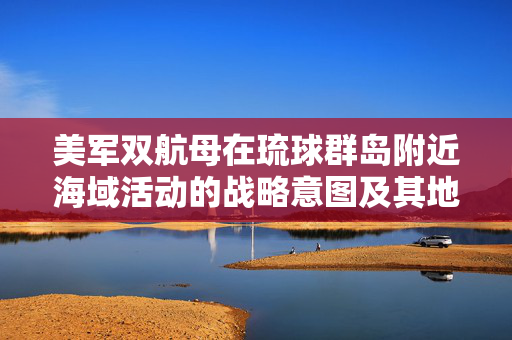 美军双航母在琉球群岛附近海域活动的战略意图及其地区影响分析