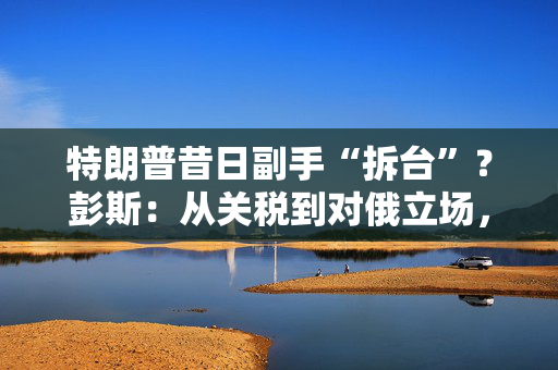特朗普昔日副手“拆台”？彭斯：从关税到对俄立场，满盘皆是错！