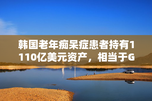 韩国老年痴呆症患者持有1110亿美元资产，相当于GDP的6.4%