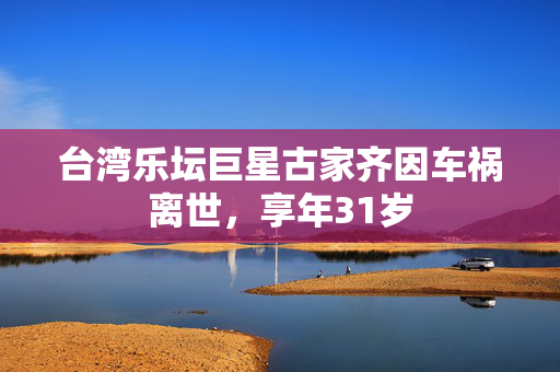 台湾乐坛巨星古家齐因车祸离世，享年31岁