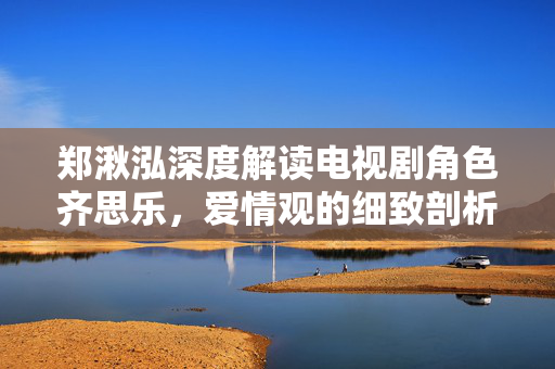 郑湫泓深度解读电视剧角色齐思乐，爱情观的细致剖析