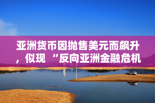 亚洲货币因抛售美元而飙升，似现 “反向亚洲金融危机” 态势