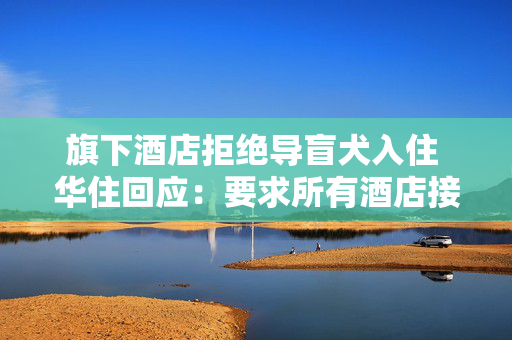 旗下酒店拒绝导盲犬入住 华住回应：要求所有酒店接待导盲犬 已开始对员工进行培训