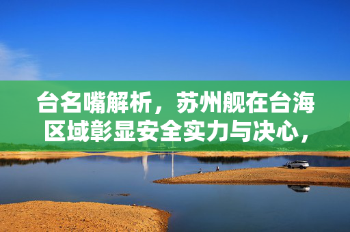 台名嘴解析，苏州舰在台海区域彰显安全实力与决心，成功逼退日舰