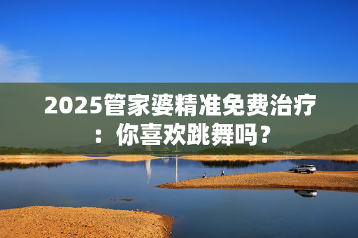 2025管家婆精准免费治疗：你喜欢跳舞吗？