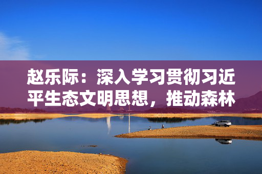赵乐际：深入学习贯彻习近平生态文明思想，推动森林法全面有效贯彻实施