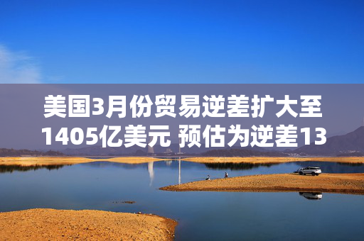 美国3月份贸易逆差扩大至1405亿美元 预估为逆差1372亿美元