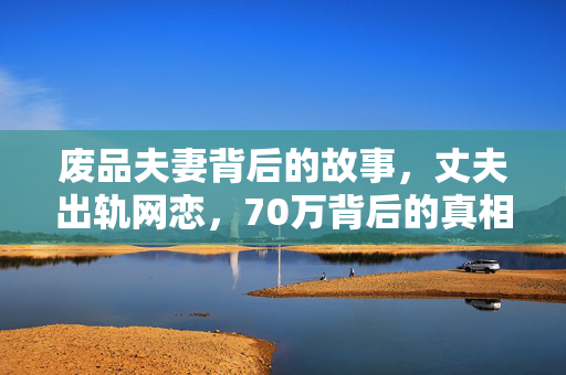 废品夫妻背后的故事，丈夫出轨网恋，70万背后的真相