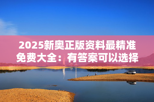 2025新奥正版资料最精准免费大全：有答案可以选择吗？