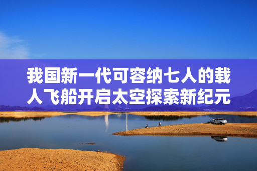 我国新一代可容纳七人的载人飞船开启太空探索新纪元