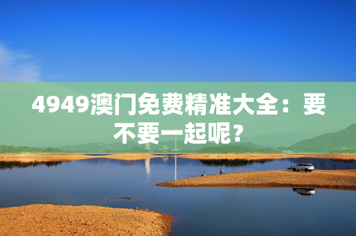 4949澳门免费精准大全：要不要一起呢？
