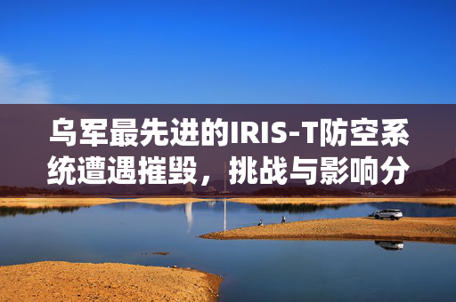 乌军最先进的IRIS-T防空系统遭遇摧毁，挑战与影响分析
