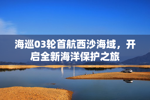 海巡03轮首航西沙海域，开启全新海洋保护之旅