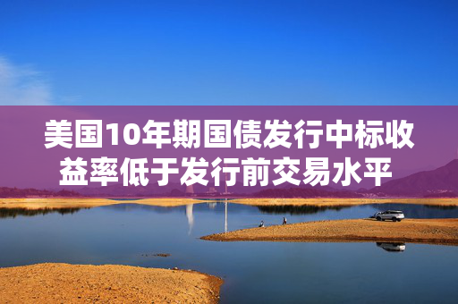 美国10年期国债发行中标收益率低于发行前交易水平 推动收益率下行