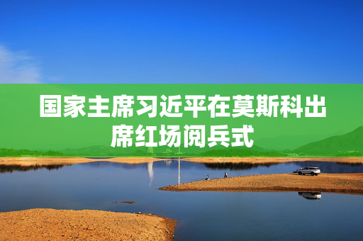 国家主席习近平在莫斯科出席红场阅兵式