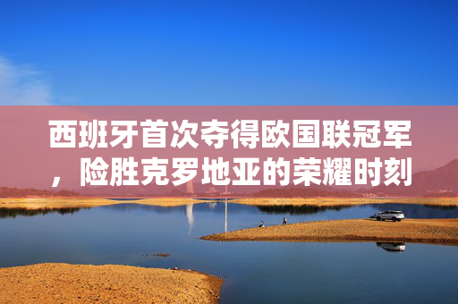 西班牙首次夺得欧国联冠军，险胜克罗地亚的荣耀时刻