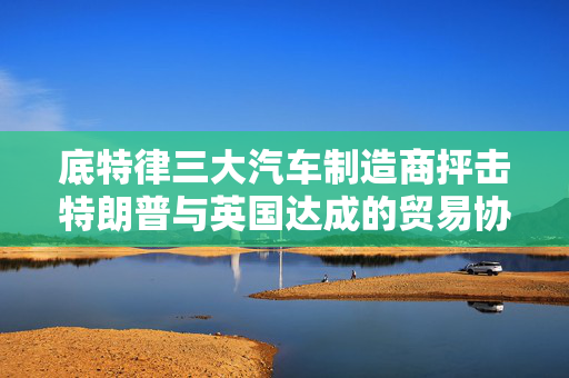 底特律三大汽车制造商抨击特朗普与英国达成的贸易协议